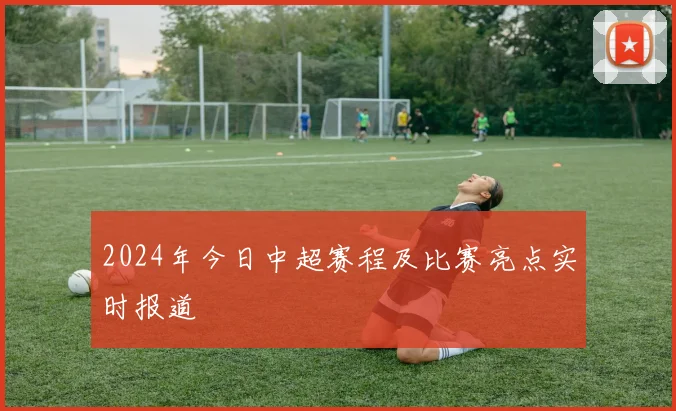 2024年今日中超赛程及比赛亮点实时报道