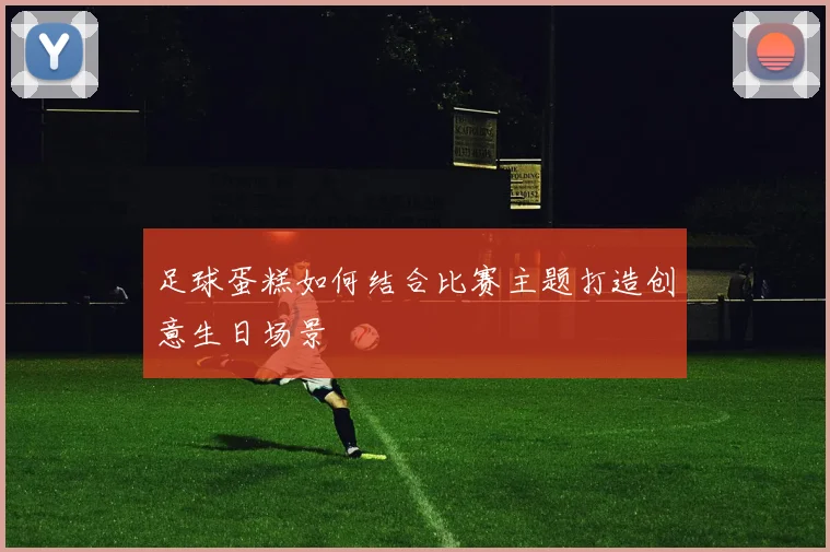 足球蛋糕如何结合比赛主题打造创意生日场景